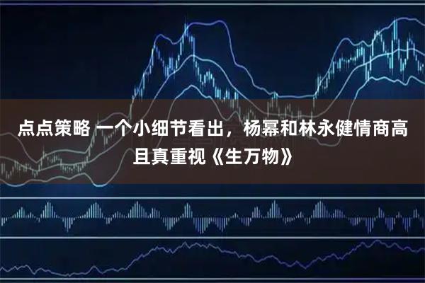 点点策略 一个小细节看出，杨幂和林永健情商高且真重视《生万物》