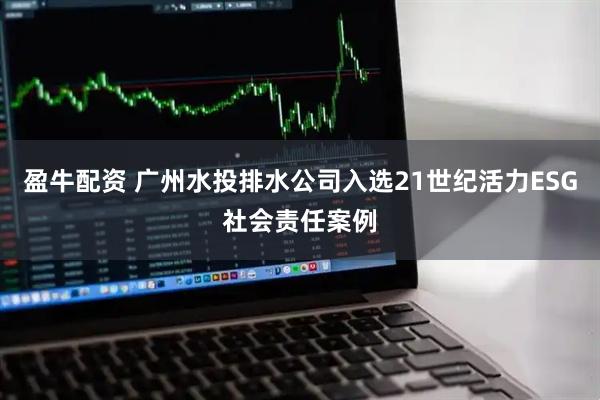 盈牛配资 广州水投排水公司入选21世纪活力ESG社会责任案例