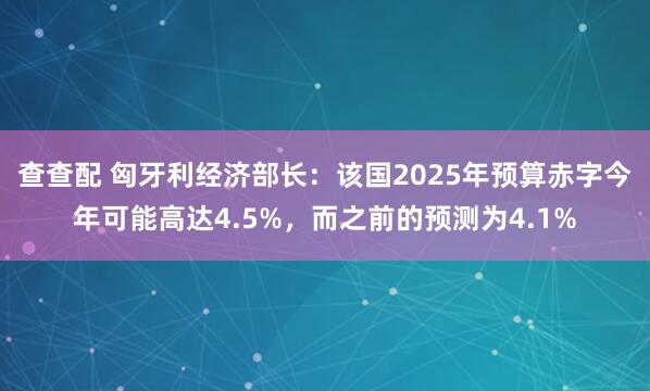 查查配 匈牙利经济部长：该国2025年预算赤字今年可能高达4.5%，而之前的预测为4.1%