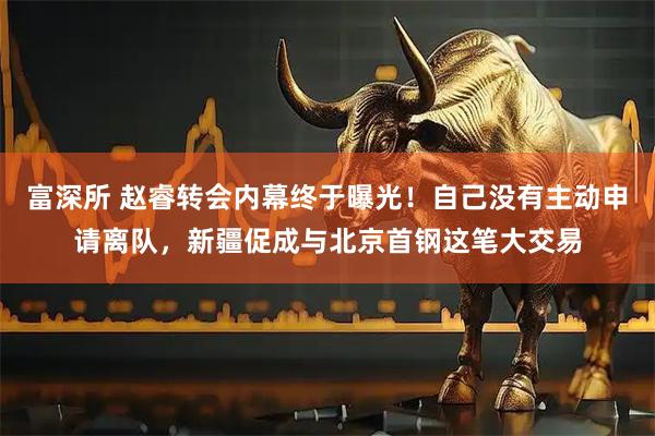 富深所 赵睿转会内幕终于曝光！自己没有主动申请离队，新疆促成与北京首钢这笔大交易