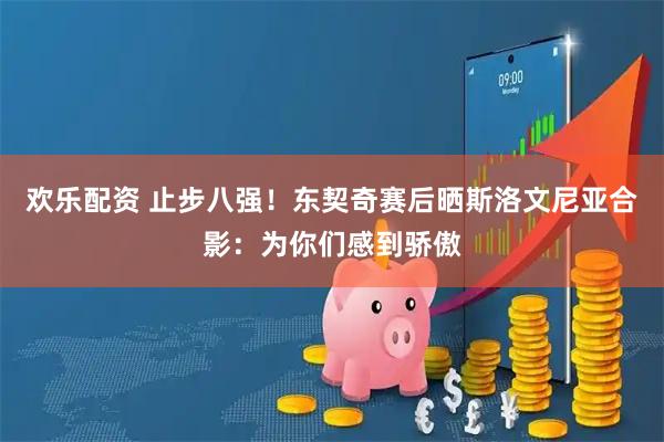 欢乐配资 止步八强！东契奇赛后晒斯洛文尼亚合影：为你们感到骄傲