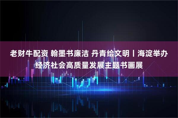 老财牛配资 翰墨书廉洁 丹青绘文明丨海淀举办经济社会高质量发展主题书画展