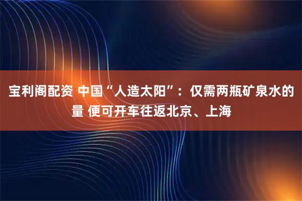 宝利阁配资 中国“人造太阳”：仅需两瓶矿泉水的量 便可开车往返北京、上海