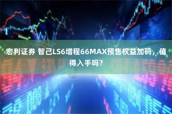 宏利证券 智己LS6增程66MAX预售权益加码，值得入手吗？