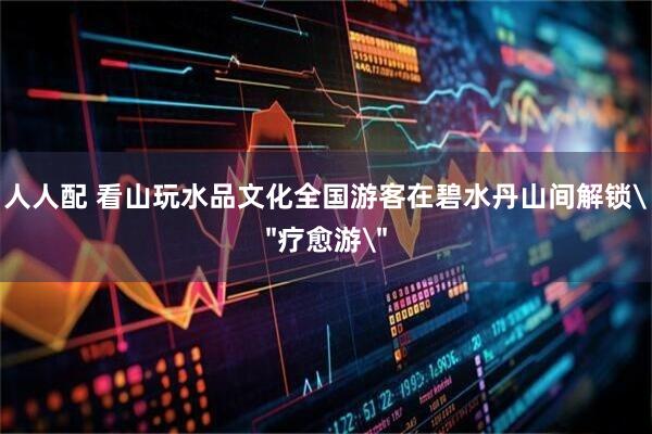 人人配 看山玩水品文化全国游客在碧水丹山间解锁＂疗愈游＂