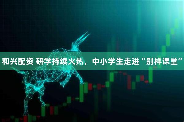 和兴配资 研学持续火热，中小学生走进“别样课堂”