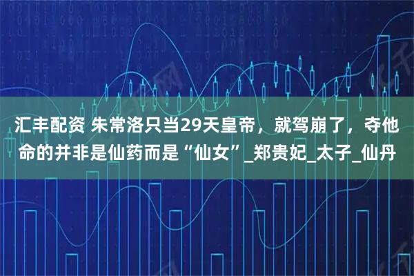 汇丰配资 朱常洛只当29天皇帝，就驾崩了，夺他命的并非是仙药而是“仙女”_郑贵妃_太子_仙丹
