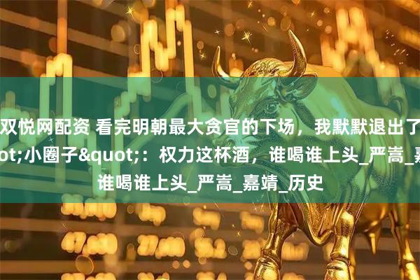 双悦网配资 看完明朝最大贪官的下场，我默默退出了公司"小圈子"：权力这杯酒，谁喝谁上头_严嵩_嘉靖_历史