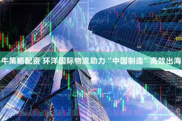 牛策略配资 环洋国际物流助力“中国制造”高效出海