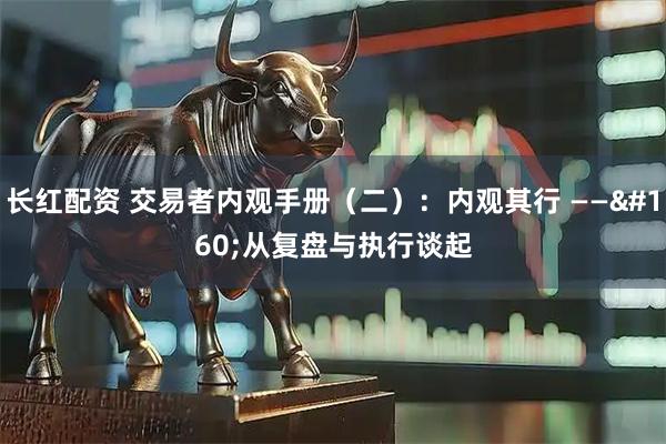 长红配资 交易者内观手册（二）：内观其行 —— 从复盘与执行谈起