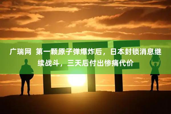 广瑞网  第一颗原子弹爆炸后，日本封锁消息继续战斗，三天后付出惨痛代价