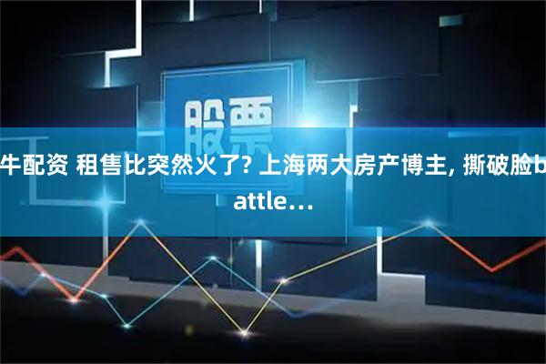牛配资 租售比突然火了? 上海两大房产博主, 撕破脸battle…
