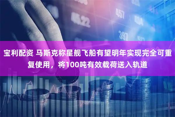 宝利配资 马斯克称星舰飞船有望明年实现完全可重复使用，将100吨有效载荷送入轨道