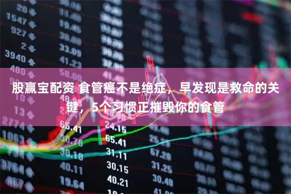 股赢宝配资 食管癌不是绝症，早发现是救命的关键，5个习惯正摧毁你的食管